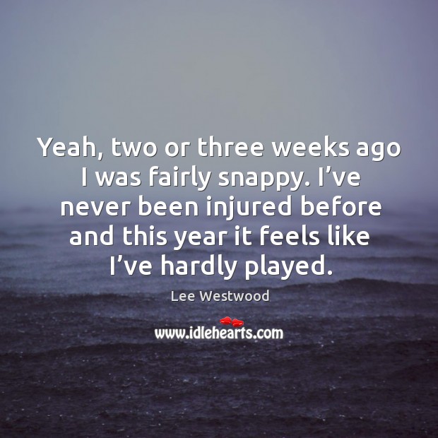 Yeah, two or three weeks ago I was fairly snappy. I’ve never been injured before Image