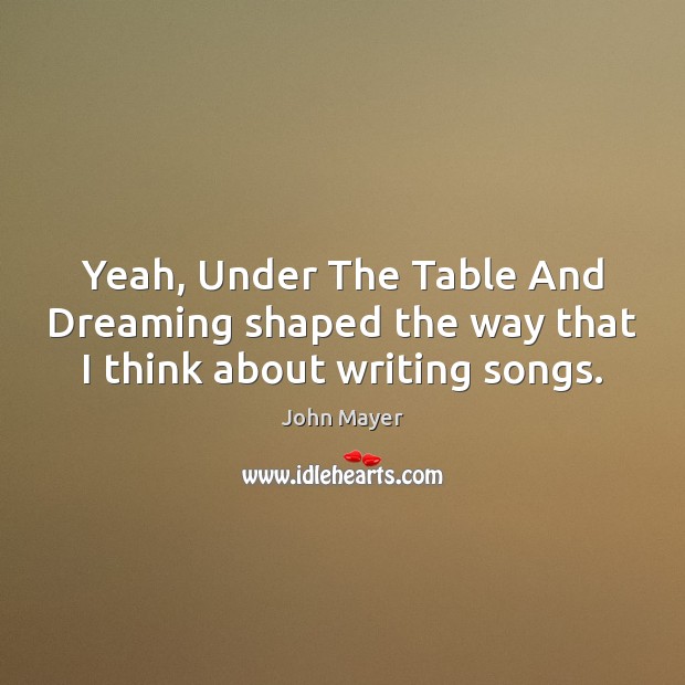 Yeah, Under The Table And Dreaming shaped the way that I think about writing songs. John Mayer Picture Quote