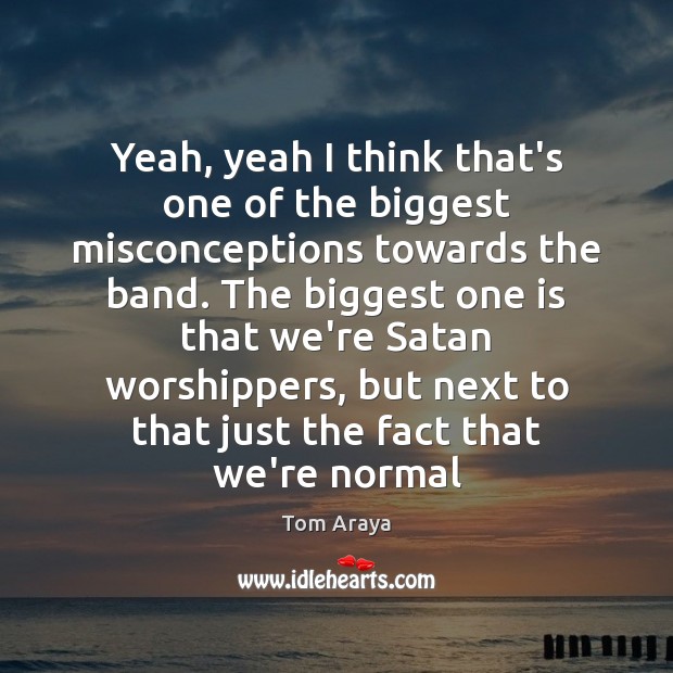 Yeah, yeah I think that’s one of the biggest misconceptions towards the Tom Araya Picture Quote