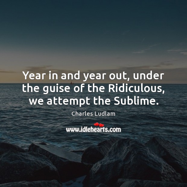 Year in and year out, under the guise of the Ridiculous, we attempt the Sublime. Image