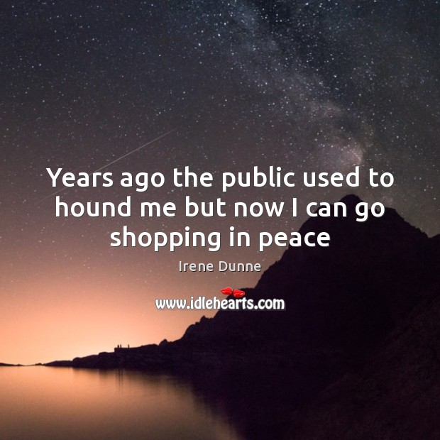 Years ago the public used to hound me but now I can go shopping in peace Irene Dunne Picture Quote