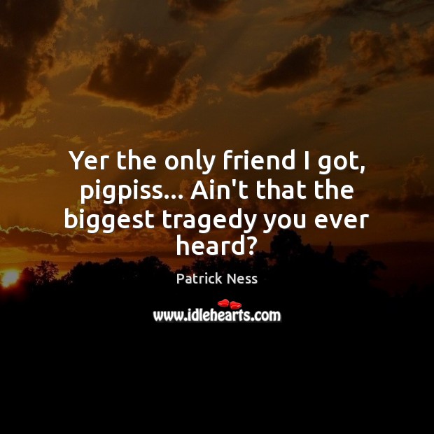 Yer the only friend I got, pigpiss… Ain’t that the biggest tragedy you ever heard? Patrick Ness Picture Quote