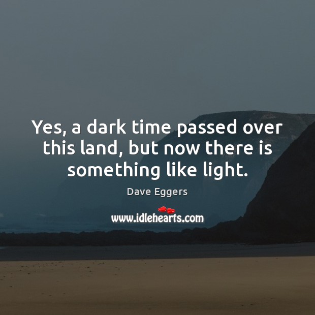 Yes, a dark time passed over this land, but now there something like light. -