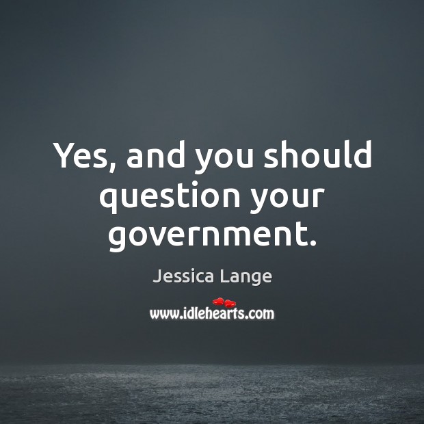 Yes, and you should question your government. Jessica Lange Picture Quote