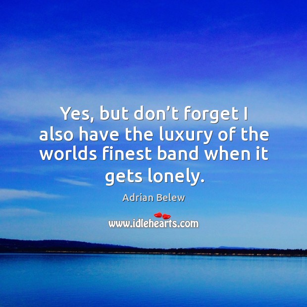 Yes, but don’t forget I also have the luxury of the worlds finest band when it gets lonely. Lonely Quotes Image