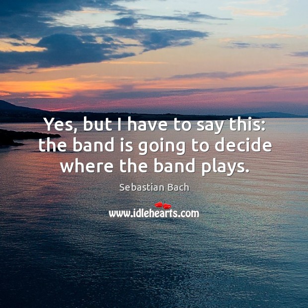 Yes, but I have to say this: the band is going to decide where the band plays. Sebastian Bach Picture Quote