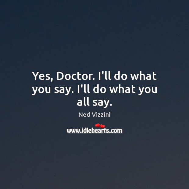 Yes, Doctor. I’ll do what you say. I’ll do what you all say. Image