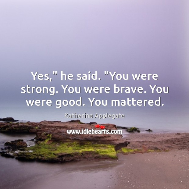 Yes,” he said. “You were strong. You were brave. You were good. You mattered. Katherine Applegate Picture Quote