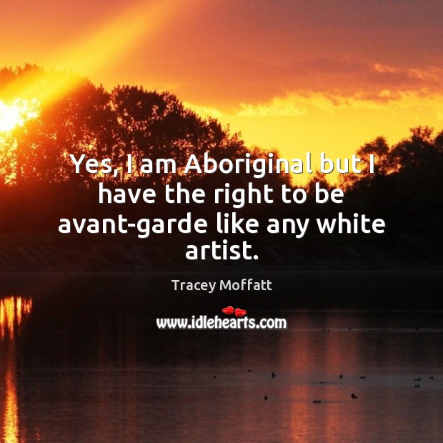 Yes, I am Aboriginal but I have the right to be avant-garde like any white artist. 