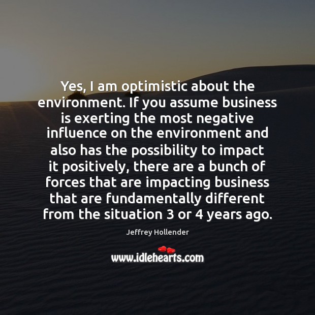 Yes, I am optimistic about the environment. If you assume business is Jeffrey Hollender Picture Quote