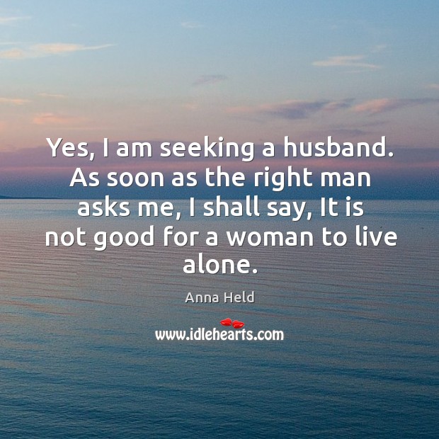 Yes, I am seeking a husband. As soon as the right man asks me, I shall say, it is not good for a woman to live alone. Anna Held Picture Quote