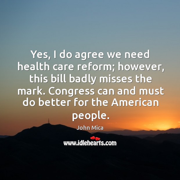 Yes, I do agree we need health care reform; however, this bill badly misses the mark. John Mica Picture Quote