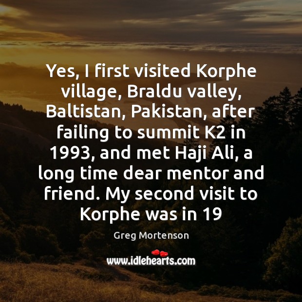 Yes, I first visited Korphe village, Braldu valley, Baltistan, Pakistan, after failing Greg Mortenson Picture Quote