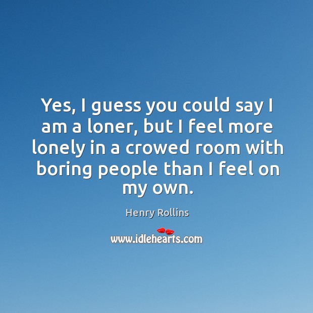 Yes, I guess you could say I am a loner, but I feel more lonely in a crowed room with boring people than I feel on my own. Lonely Quotes Image