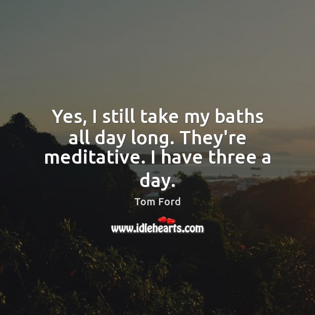 Yes, I still take my baths all day long. They’re meditative. I have three a day. Tom Ford Picture Quote
