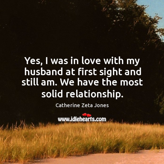 Yes, I was in love with my husband at first sight and still am. We have the most solid relationship. Catherine Zeta Jones Picture Quote