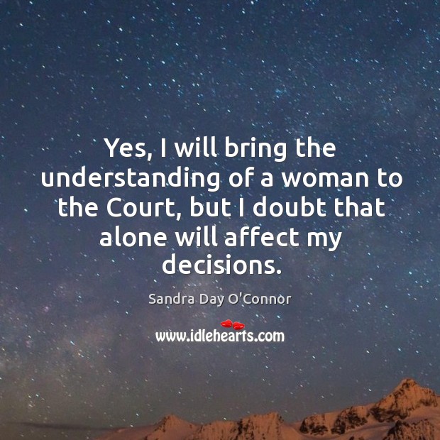 Yes, I will bring the understanding of a woman to the court, but I doubt that alone will affect my decisions. Sandra Day O’Connor Picture Quote