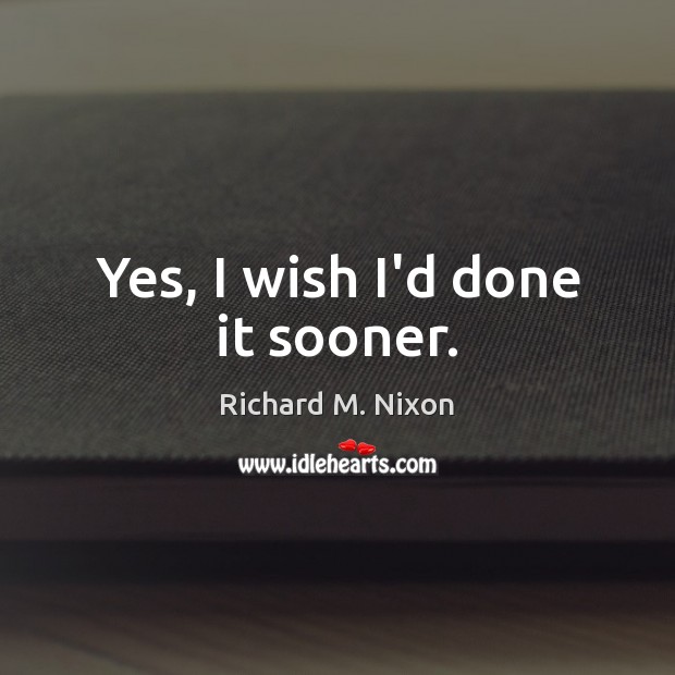 Yes, I wish I’d done it sooner. Richard M. Nixon Picture Quote