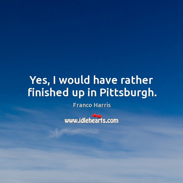 Yes, I would have rather finished up in pittsburgh. Franco Harris Picture Quote