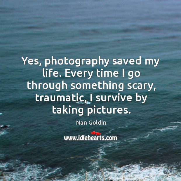 Yes, photography saved my life. Every time I go through something scary, Nan Goldin Picture Quote