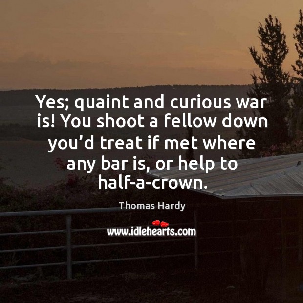 Yes; quaint and curious war is! you shoot a fellow down you’d treat if met where any bar is, or help to half-a-crown. Thomas Hardy Picture Quote