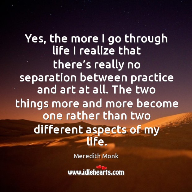 Yes, the more I go through life I realize that there’s really no separation between practice and art at all. Meredith Monk Picture Quote