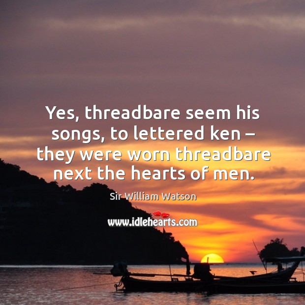 Yes, threadbare seem his songs, to lettered ken – they were worn threadbare next the hearts of men. Sir William Watson Picture Quote