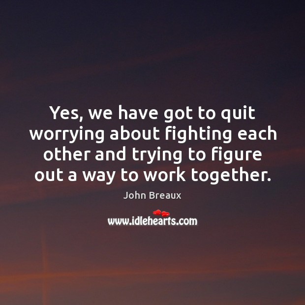 Yes, we have got to quit worrying about fighting each other and Image