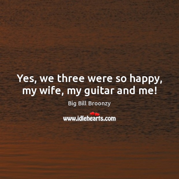 Yes, we three were so happy, my wife, my guitar and me! Big Bill Broonzy Picture Quote