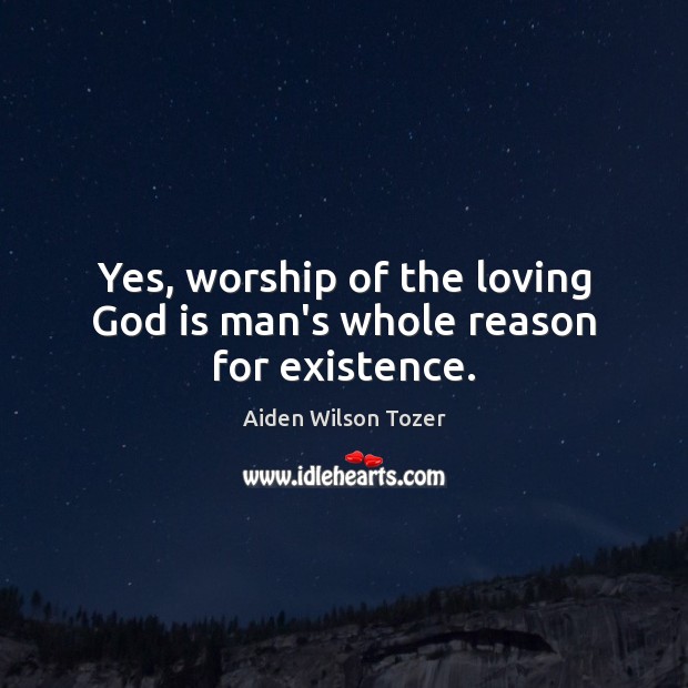 Yes, worship of the loving God is man’s whole reason for existence. Aiden Wilson Tozer Picture Quote