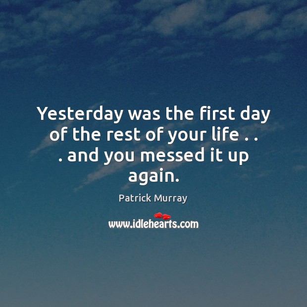 Yesterday was the first day of the rest of your life . . . and you messed it up again. Patrick Murray Picture Quote