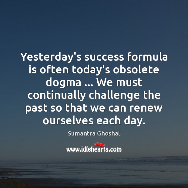 Yesterday’s success formula is often today’s obsolete dogma … We must continually challenge 