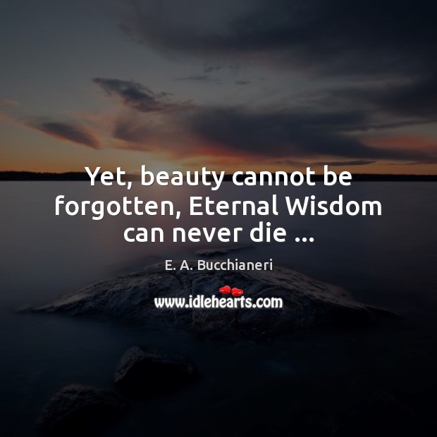 Yet, beauty cannot be forgotten, Eternal Wisdom can never die … E. A. Bucchianeri Picture Quote