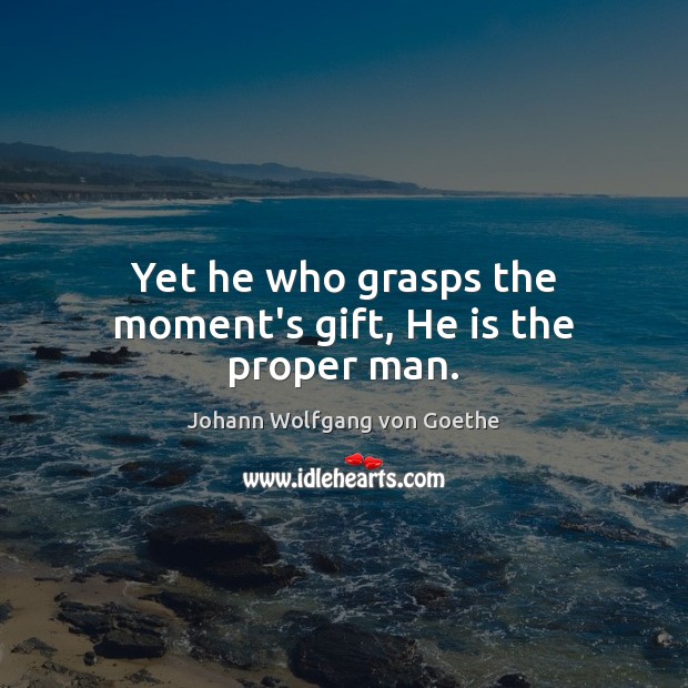 Yet he who grasps the moment’s gift, He is the proper man. Johann Wolfgang von Goethe Picture Quote