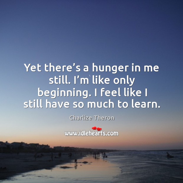 Yet there’s a hunger in me still. I’m like only beginning. I feel like I still have so much to learn. Charlize Theron Picture Quote