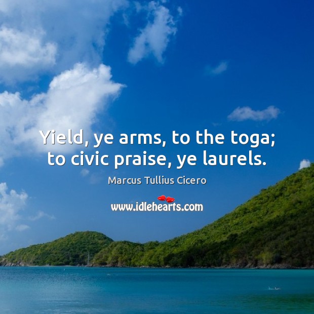 Yield, ye arms, to the toga; to civic praise, ye laurels. Marcus Tullius Cicero Picture Quote