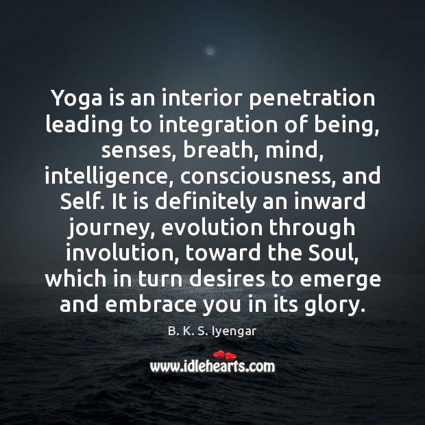 Yoga is an interior penetration leading to integration of being, senses, breath, B. K. S. Iyengar Picture Quote