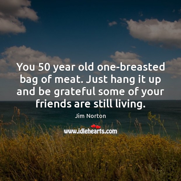 You 50 year old one-breasted bag of meat. Just hang it up and Be Grateful Quotes Image