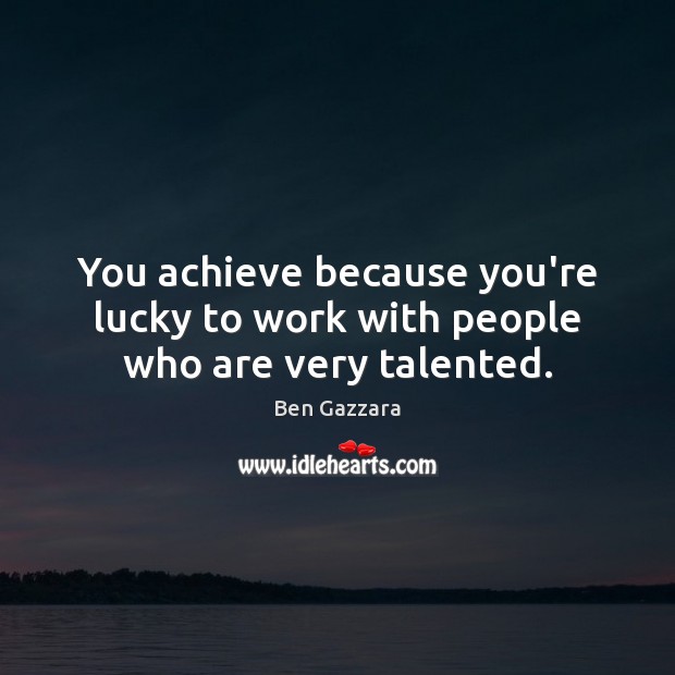 You achieve because you’re lucky to work with people who are very talented. Image