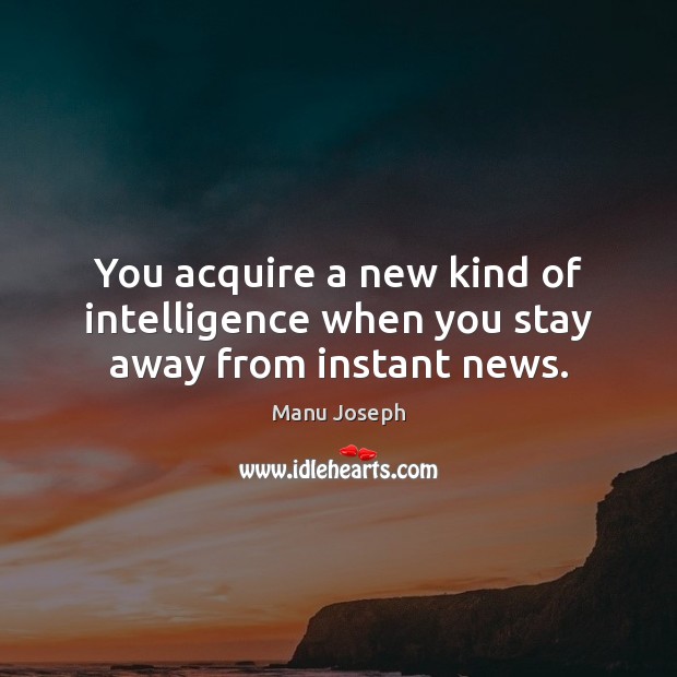 You acquire a new kind of intelligence when you stay away from instant news. Manu Joseph Picture Quote