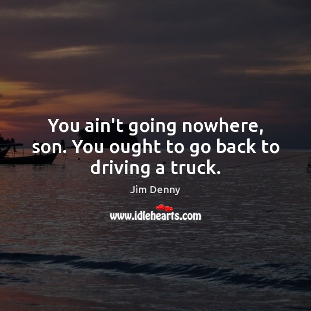 You ain’t going nowhere, son. You ought to go back to driving a truck. Image