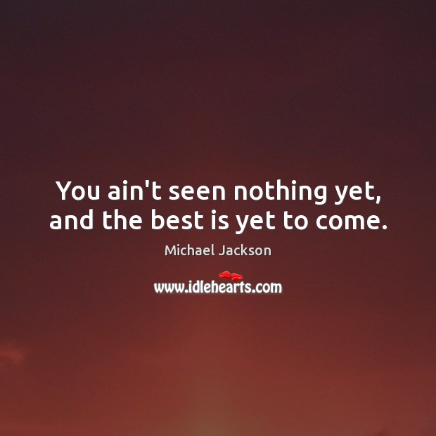 You ain’t seen nothing yet, and the best is yet to come. Image