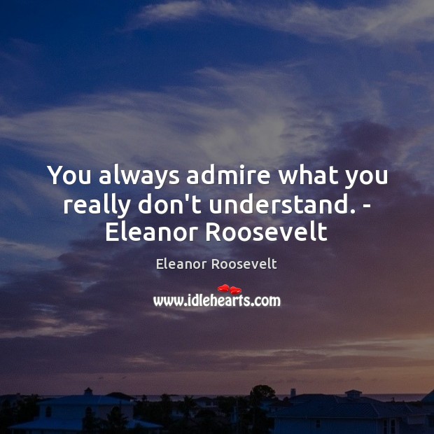 You always admire what you really don’t understand. – Eleanor Roosevelt Eleanor Roosevelt Picture Quote