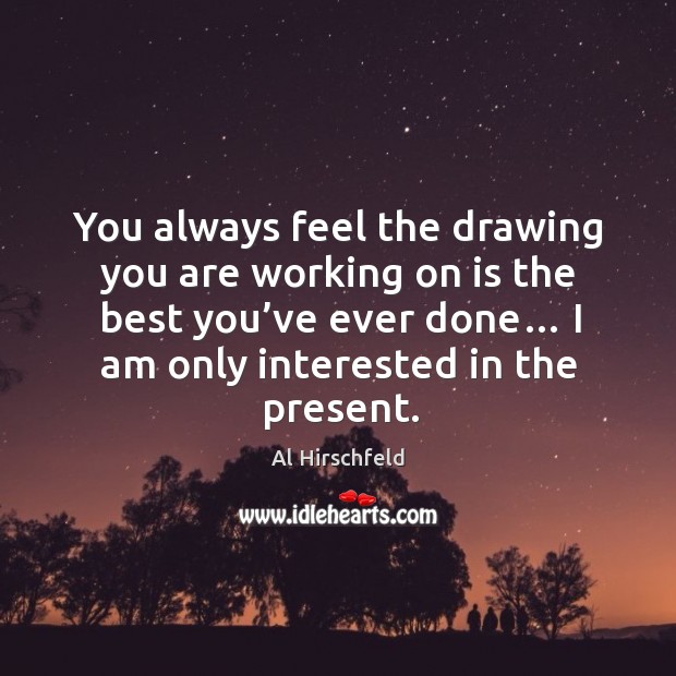 You always feel the drawing you are working on is the best you’ve ever done… I am only interested in the present. Al Hirschfeld Picture Quote