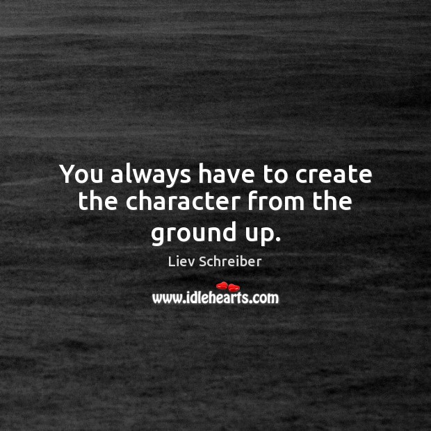 You always have to create the character from the ground up. Liev Schreiber Picture Quote
