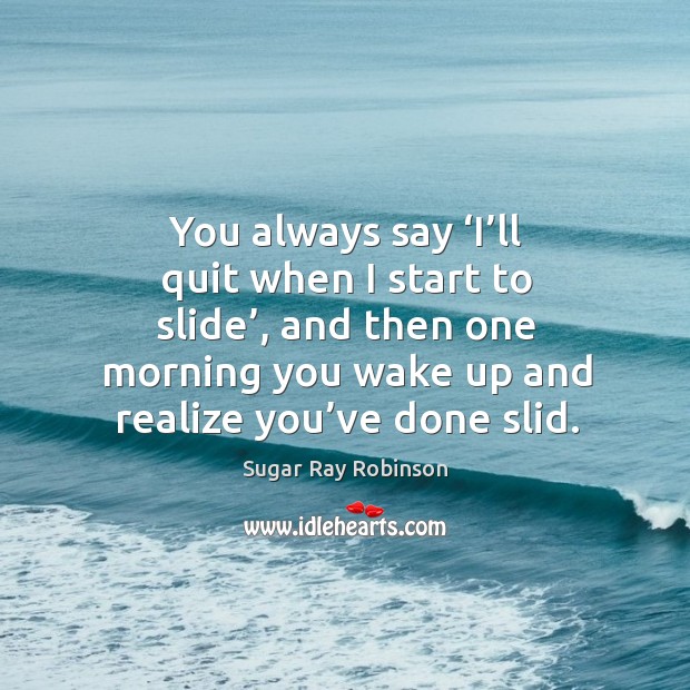 You always say ‘i’ll quit when I start to slide’, and then one morning you wake up and realize you’ve done slid. Image