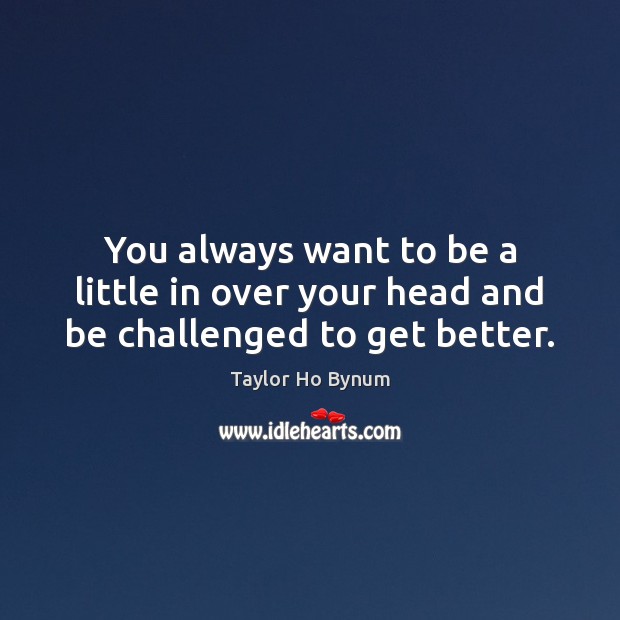 You always want to be a little in over your head and be challenged to get better. Taylor Ho Bynum Picture Quote