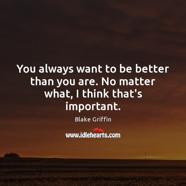 You always want to be better than you are. No matter what, I think that’s important. Image