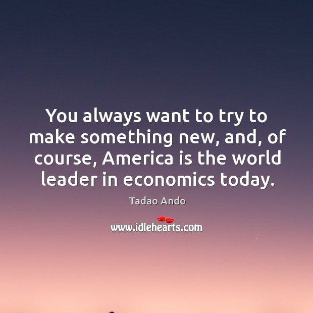 You always want to try to make something new, and, of course, america is the world leader in economics today. Tadao Ando Picture Quote