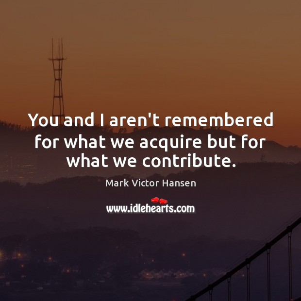 You and I aren’t remembered for what we acquire but for what we contribute. Mark Victor Hansen Picture Quote